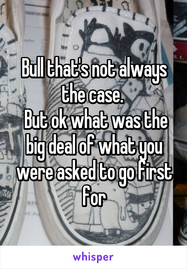 Bull that's not always the case. 
 But ok what was the big deal of what you were asked to go first for