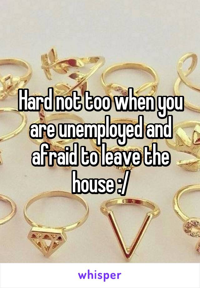 Hard not too when you are unemployed and afraid to leave the house :/