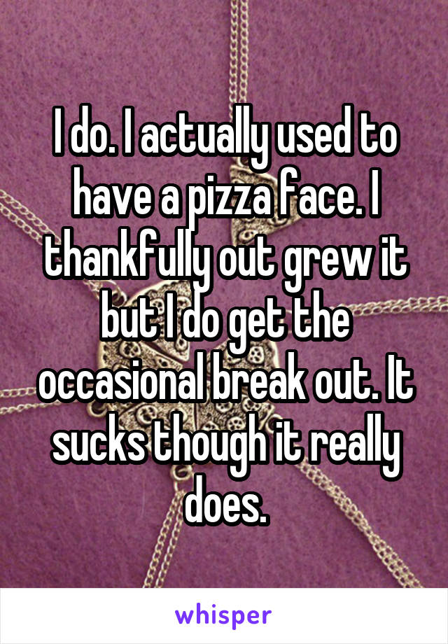 I do. I actually used to have a pizza face. I thankfully out grew it but I do get the occasional break out. It sucks though it really does.