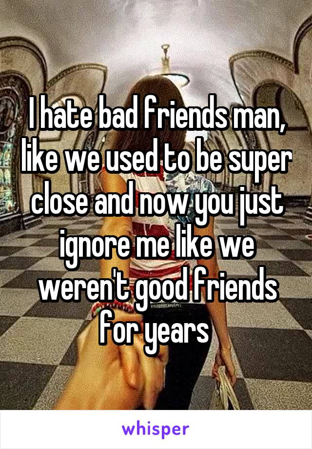 I hate bad friends man, like we used to be super close and now you just ignore me like we weren't good friends for years 