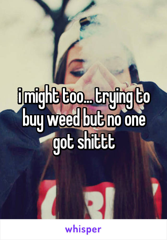 i might too... trying to buy weed but no one got shittt