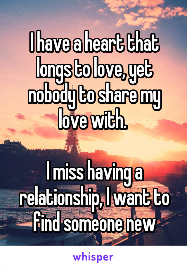 I have a heart that longs to love, yet nobody to share my love with. 

I miss having a relationship, I want to find someone new