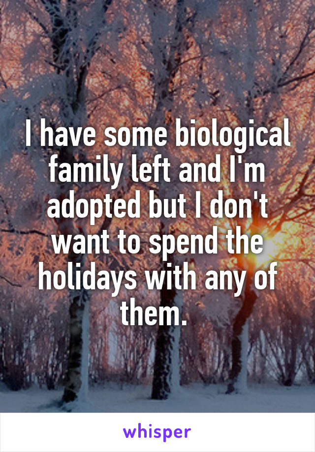 I have some biological family left and I'm adopted but I don't want to spend the holidays with any of them. 