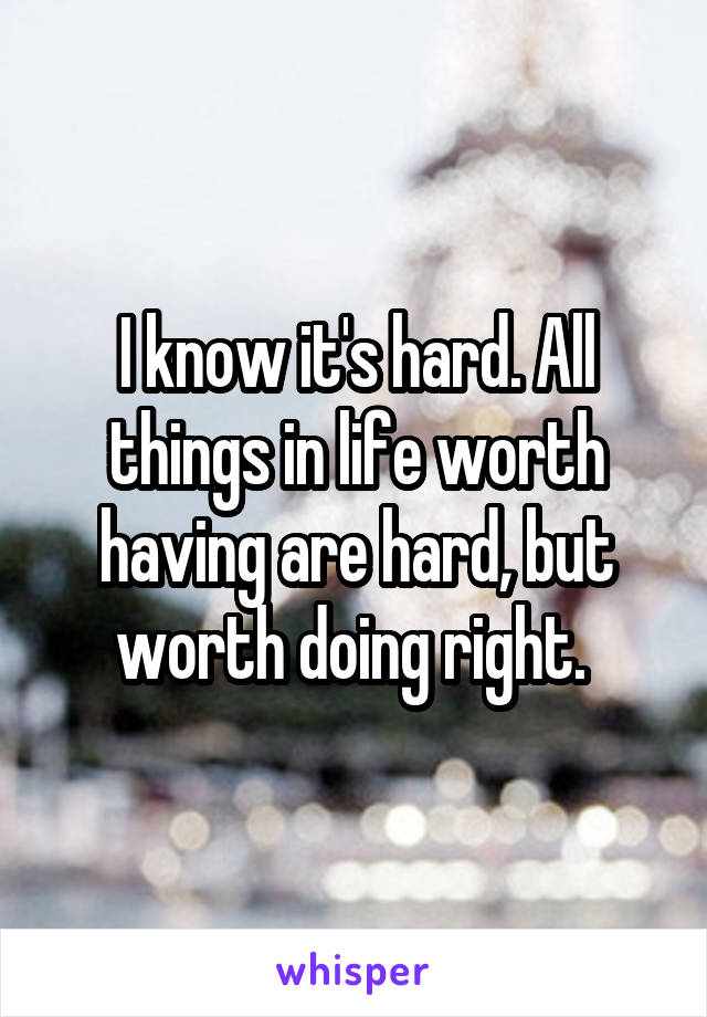 I know it's hard. All things in life worth having are hard, but worth doing right. 