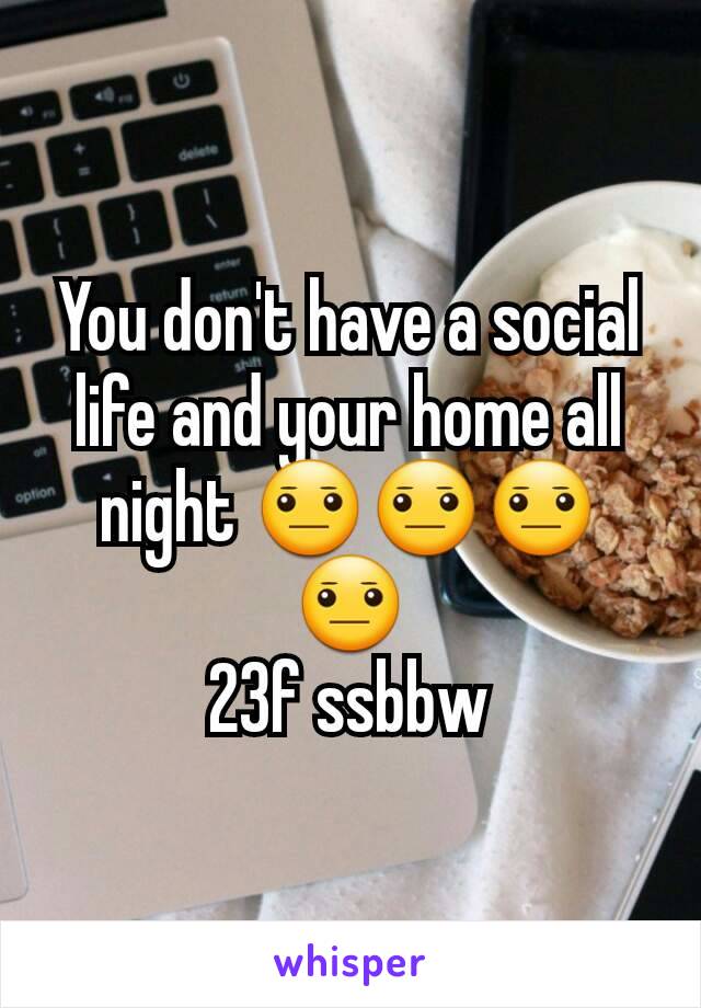 You don't have a social life and your home all night 😐😐😐😐
23f ssbbw