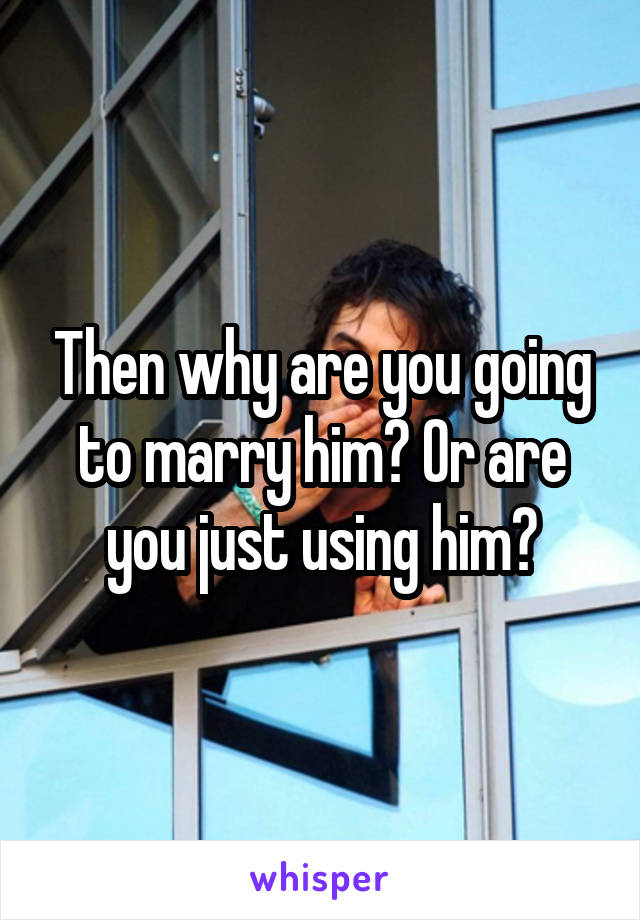 Then why are you going to marry him? Or are you just using him?