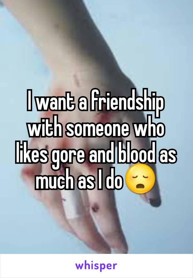 I want a friendship with someone who likes gore and blood as much as I do😳