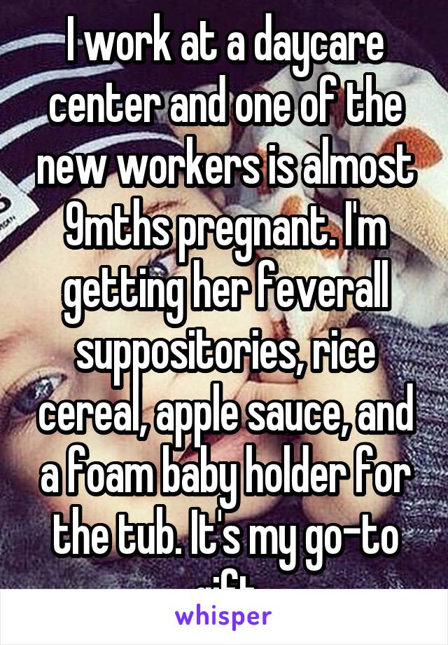 I work at a daycare center and one of the new workers is almost 9mths pregnant. I'm getting her feverall suppositories, rice cereal, apple sauce, and a foam baby holder for the tub. It's my go-to gift
