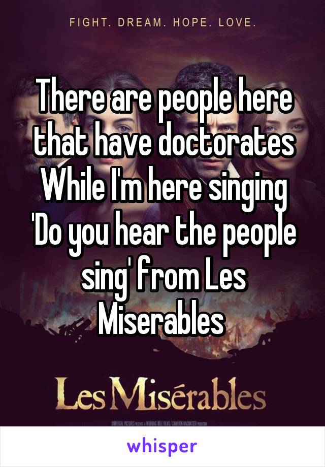 There are people here that have doctorates While I'm here singing 'Do you hear the people sing' from Les Miserables 
