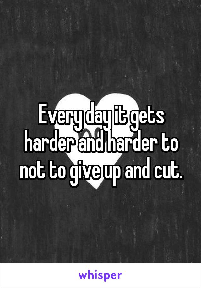 Every day it gets harder and harder to not to give up and cut.