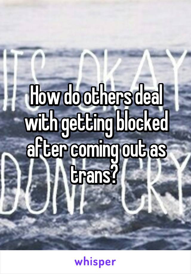 How do others deal with getting blocked after coming out as trans? 