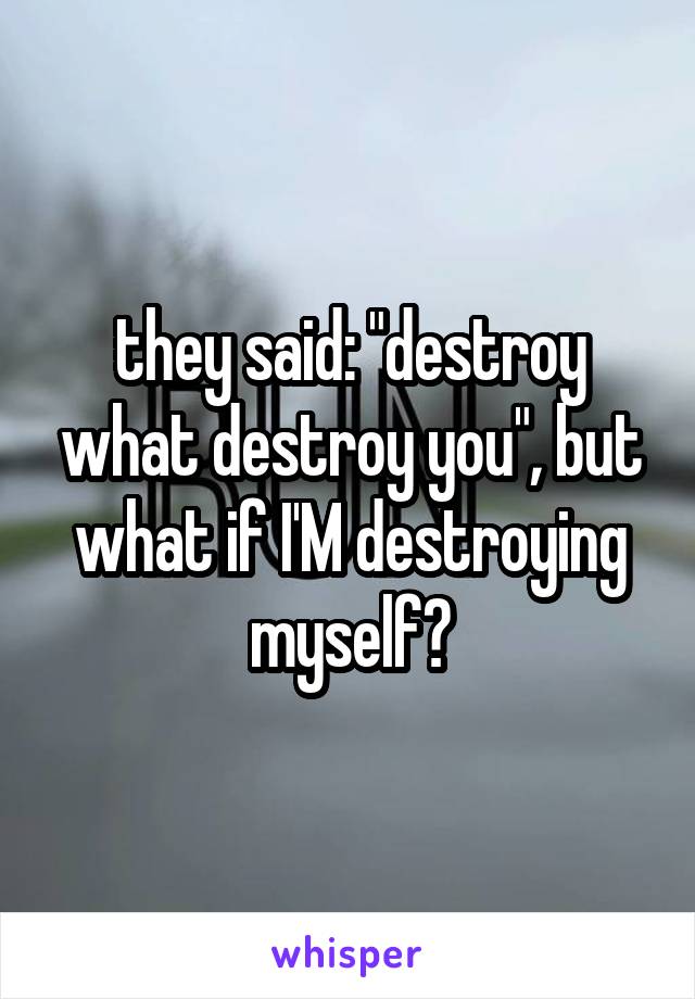 they said: "destroy what destroy you", but what if I'M destroying myself?