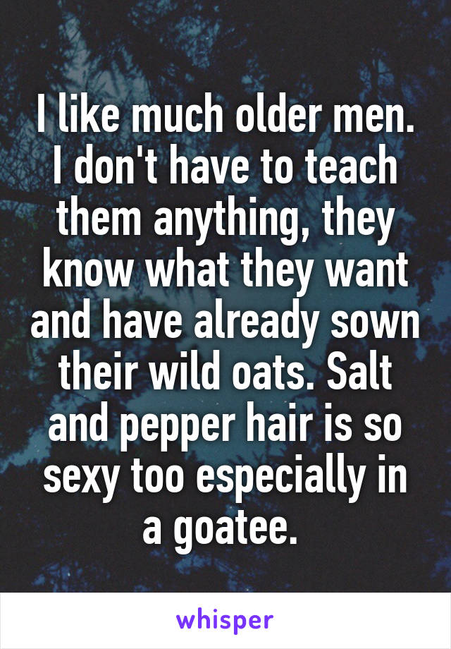 I like much older men. I don't have to teach them anything, they know what they want and have already sown their wild oats. Salt and pepper hair is so sexy too especially in a goatee. 