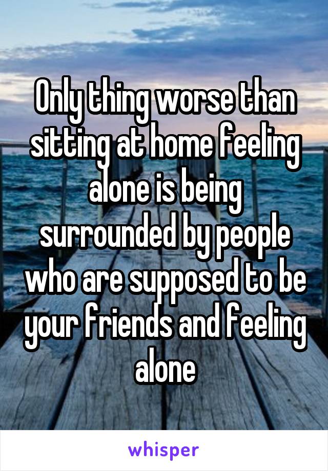 Only thing worse than sitting at home feeling alone is being surrounded by people who are supposed to be your friends and feeling alone