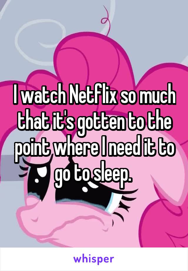 I watch Netflix so much that it's gotten to the point where I need it to go to sleep. 