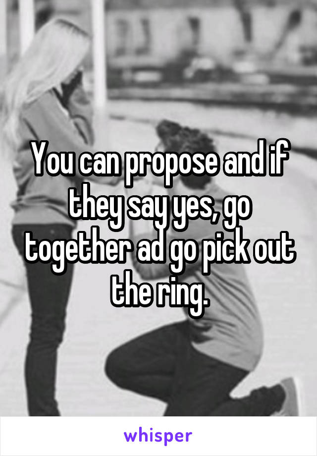You can propose and if they say yes, go together ad go pick out the ring.