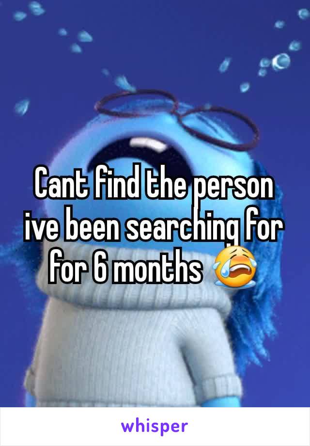 Cant find the person ive been searching for for 6 months 😭