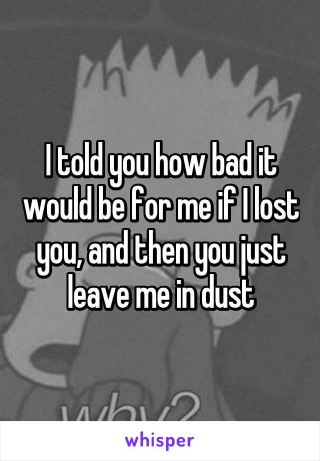 I told you how bad it would be for me if I lost you, and then you just leave me in dust