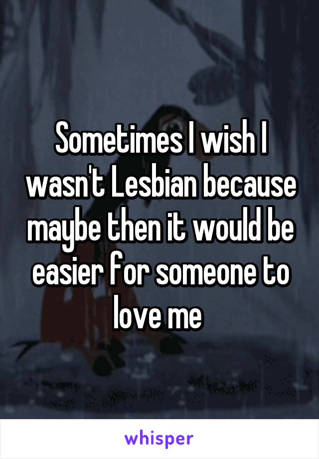 Sometimes I wish I wasn't Lesbian because maybe then it would be easier for someone to love me 