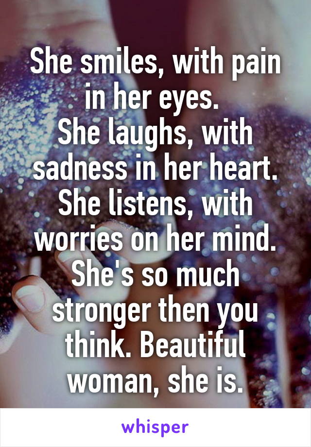She smiles, with pain in her eyes. 
She laughs, with sadness in her heart. She listens, with worries on her mind. She's so much stronger then you think. Beautiful woman, she is.