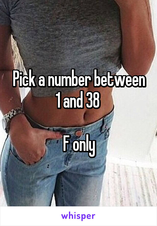 Pick a number between 1 and 38 

F only