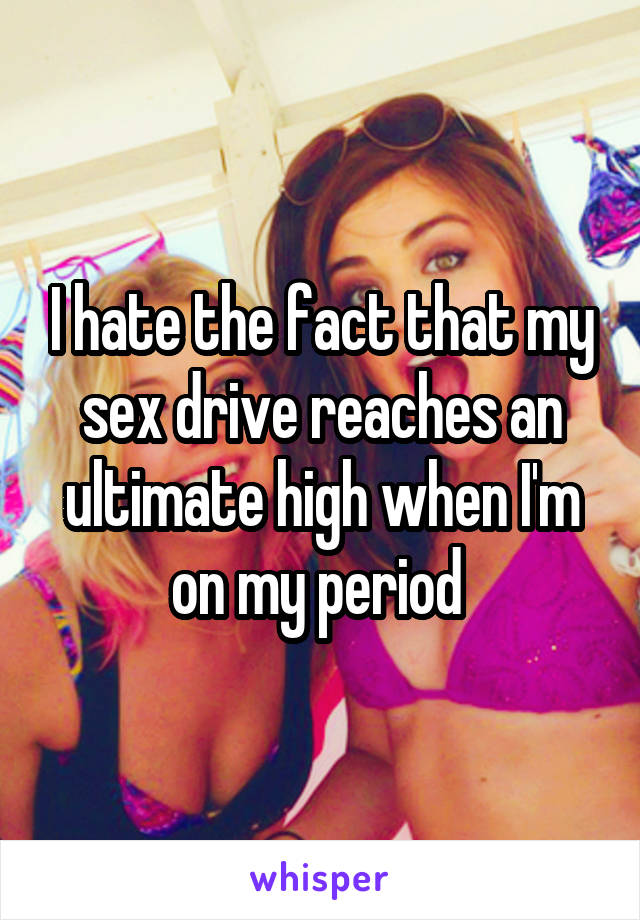 I hate the fact that my sex drive reaches an ultimate high when I'm on my period 