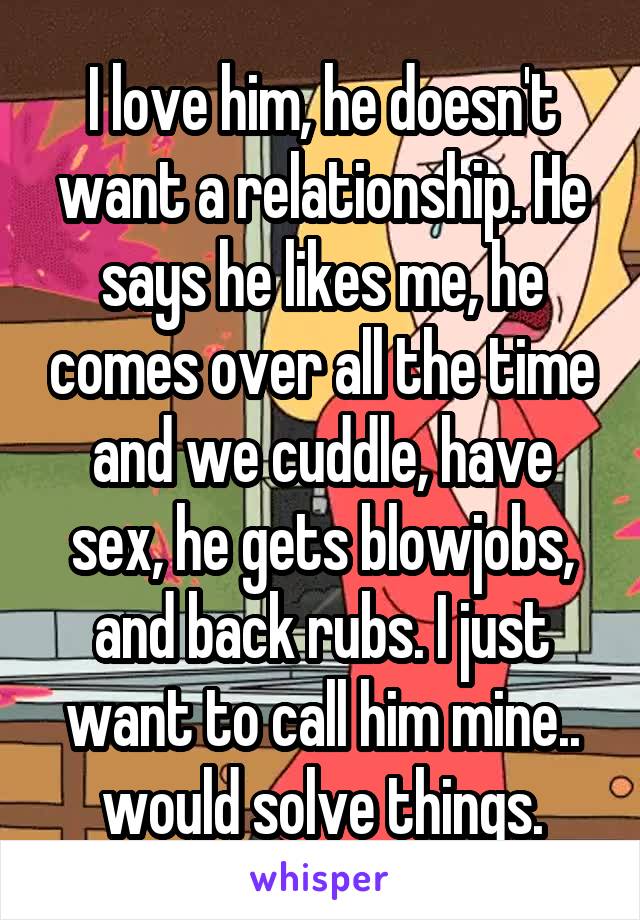 I love him, he doesn't want a relationship. He says he likes me, he comes over all the time and we cuddle, have sex, he gets blowjobs, and back rubs. I just want to call him mine.. would solve things.