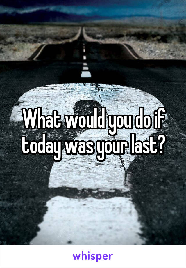 What would you do if today was your last?