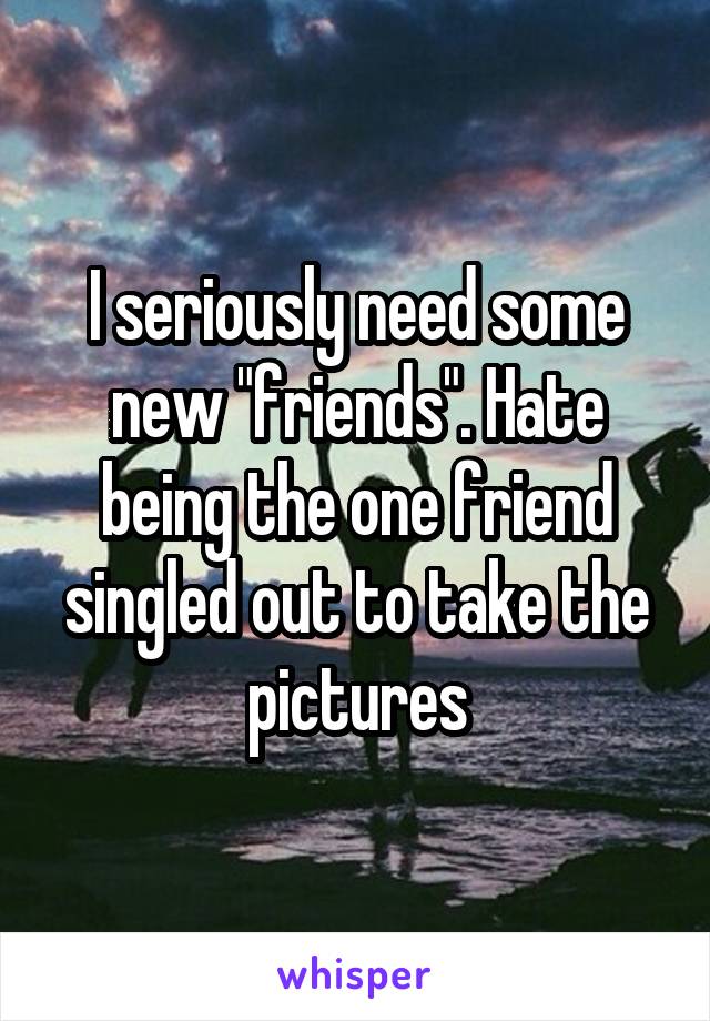 I seriously need some new "friends". Hate being the one friend singled out to take the pictures