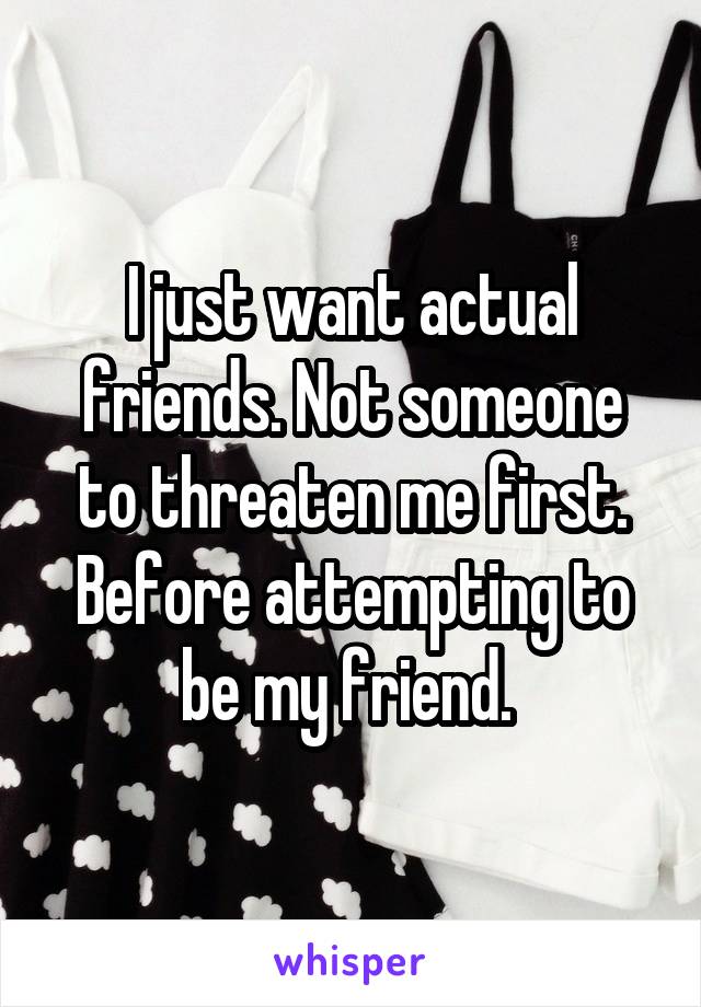 I just want actual friends. Not someone to threaten me first. Before attempting to be my friend. 