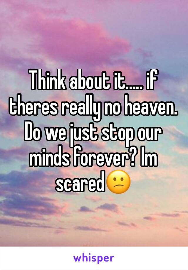Think about it..... if theres really no heaven. Do we just stop our minds forever? Im scared😕