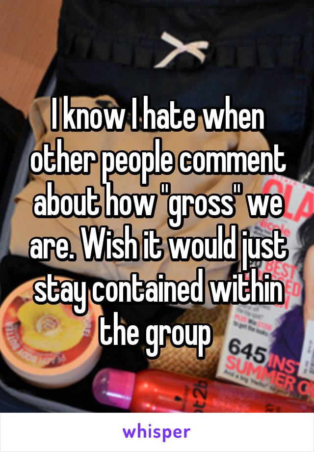 I know I hate when other people comment about how "gross" we are. Wish it would just stay contained within the group 