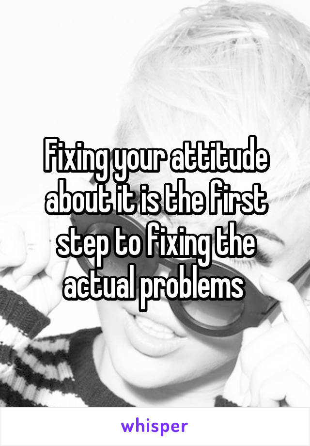 Fixing your attitude about it is the first step to fixing the actual problems 