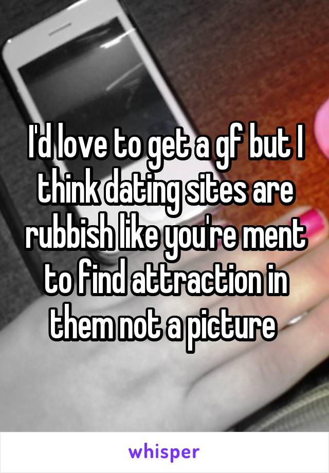 I'd love to get a gf but I think dating sites are rubbish like you're ment to find attraction in them not a picture 