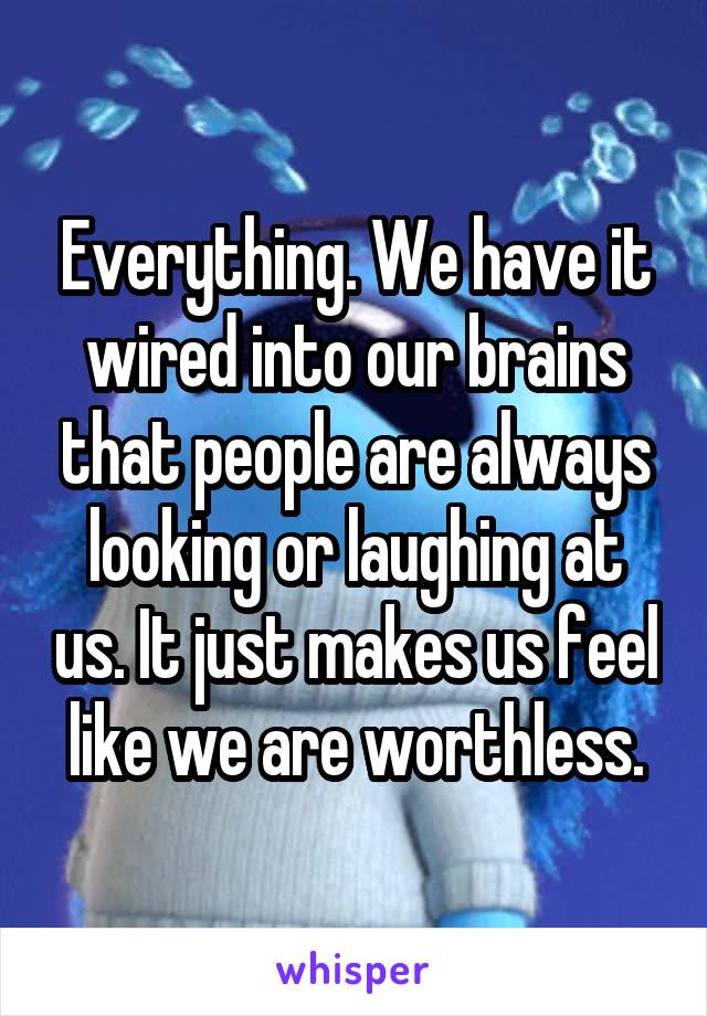 Everything. We have it wired into our brains that people are always looking or laughing at us. It just makes us feel like we are worthless.