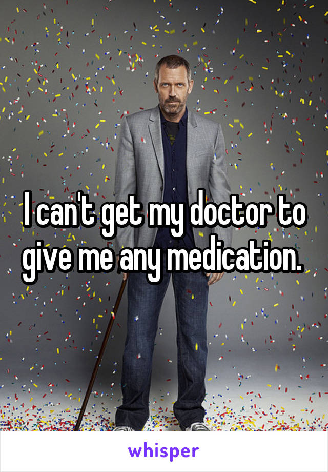 I can't get my doctor to give me any medication. 