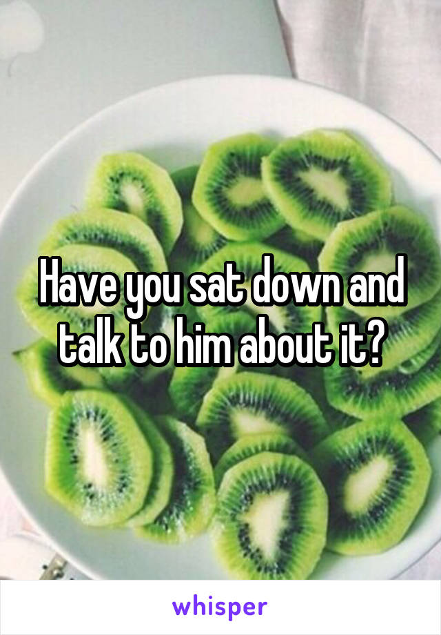 Have you sat down and talk to him about it?