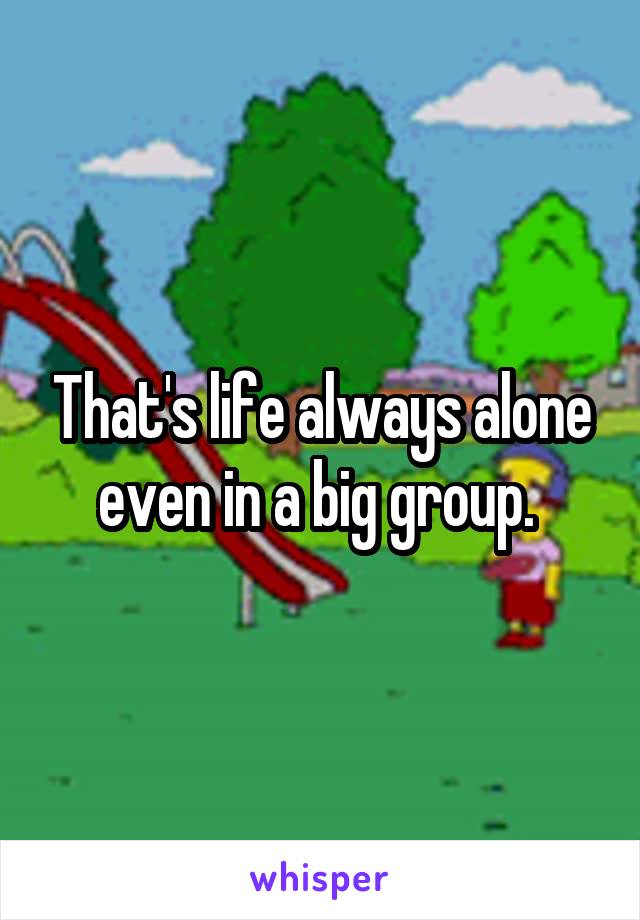 That's life always alone even in a big group. 