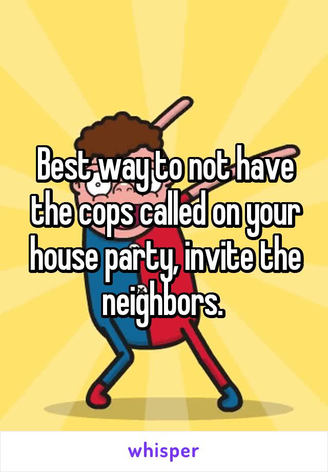 Best way to not have the cops called on your house party, invite the neighbors. 
