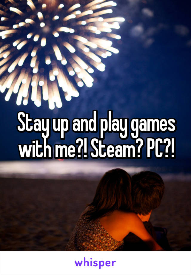 Stay up and play games with me?! Steam? PC?!