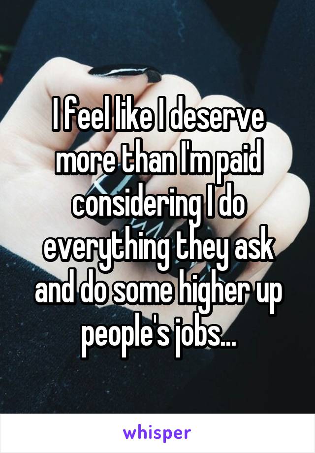 I feel like I deserve more than I'm paid considering I do everything they ask and do some higher up people's jobs...