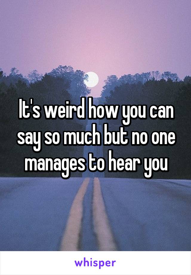 It's weird how you can say so much but no one manages to hear you