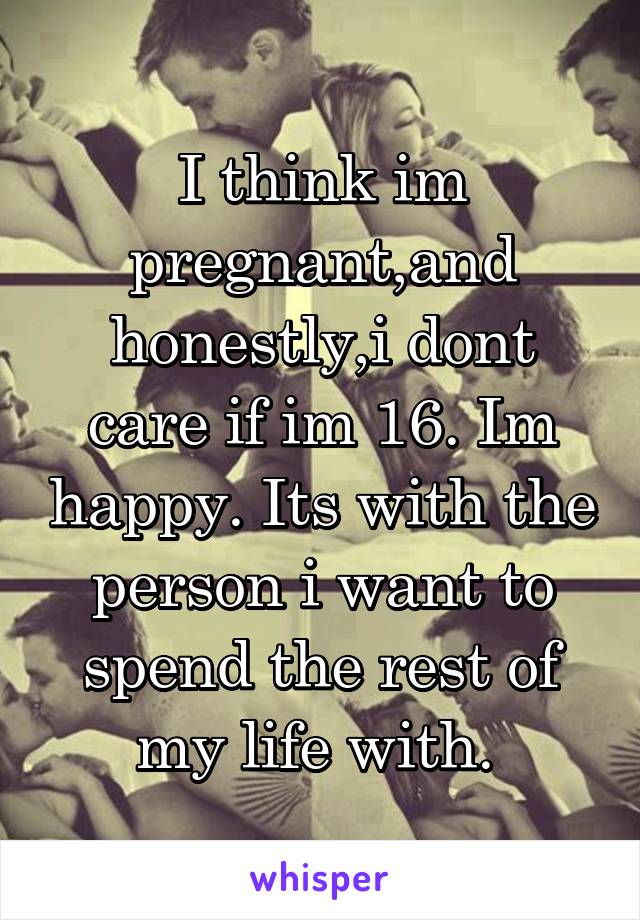 I think im pregnant,and honestly,i dont care if im 16. Im happy. Its with the person i want to spend the rest of my life with. 