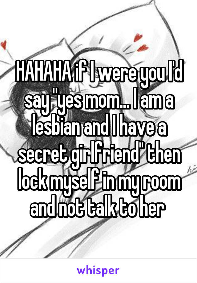 HAHAHA if I were you I'd say "yes mom... I am a lesbian and I have a secret girlfriend" then lock myself in my room and not talk to her 