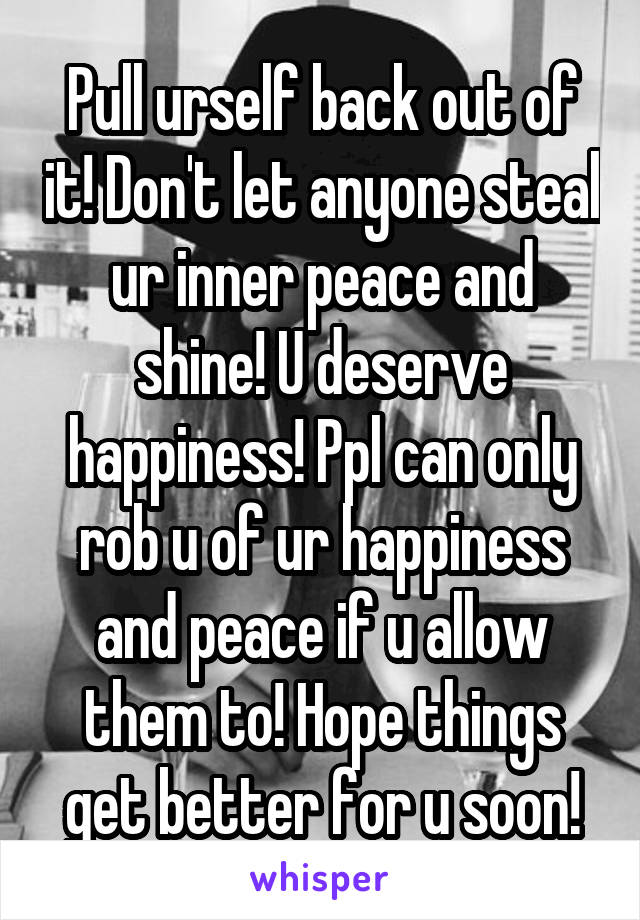 Pull urself back out of it! Don't let anyone steal ur inner peace and shine! U deserve happiness! Ppl can only rob u of ur happiness and peace if u allow them to! Hope things get better for u soon!