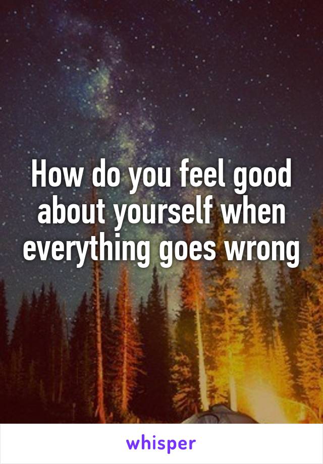 How do you feel good about yourself when everything goes wrong 