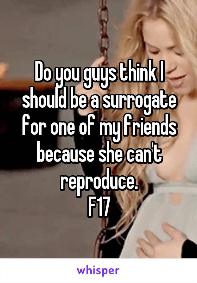 Do you guys think I should be a surrogate for one of my friends because she can't reproduce.
F17