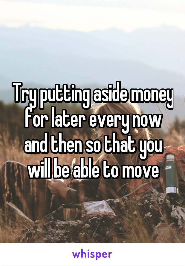 Try putting aside money for later every now and then so that you will be able to move