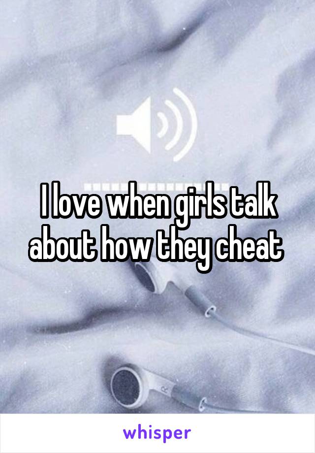 I love when girls talk about how they cheat 