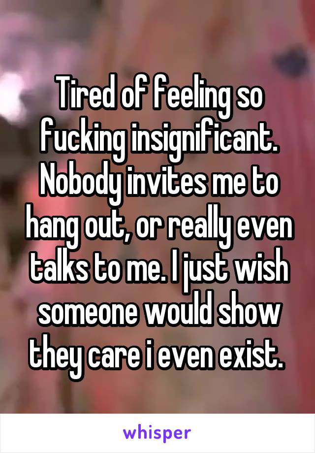 Tired of feeling so fucking insignificant. Nobody invites me to hang out, or really even talks to me. I just wish someone would show they care i even exist. 